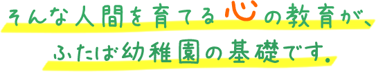 そんな人間を育てる心の教育が、ふたば幼稚園の基礎です.