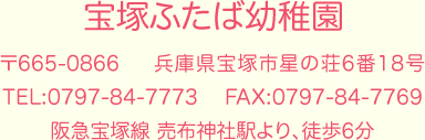 宝塚ふたば幼稚園　〒665-0866　兵庫県宝塚市星の荘6番18号　TEL:0797-84-7773　FAX:0797-84-7769　阪急宝塚線 売布神社駅より、徒歩6分